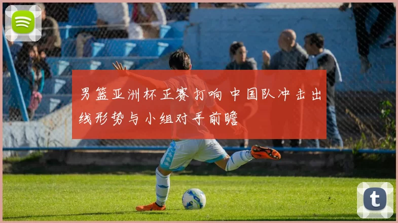 男篮亚洲杯正赛打响 中国队冲击出线形势与小组对手前瞻