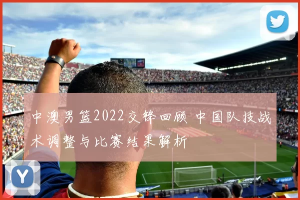 中澳男篮2022交锋回顾 中国队技战术调整与比赛结果解析
