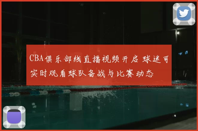 CBA俱乐部线直播视频开启 球迷可实时观看球队备战与比赛动态