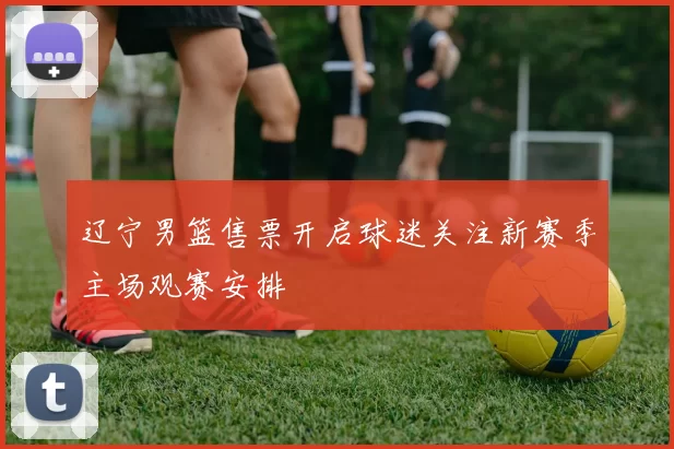 辽宁男篮售票开启球迷关注新赛季主场观赛安排