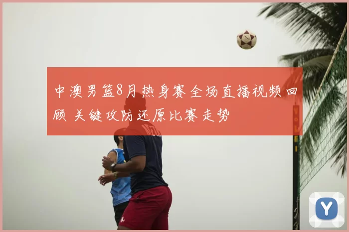 中澳男篮8月热身赛全场直播视频回顾 关键攻防还原比赛走势