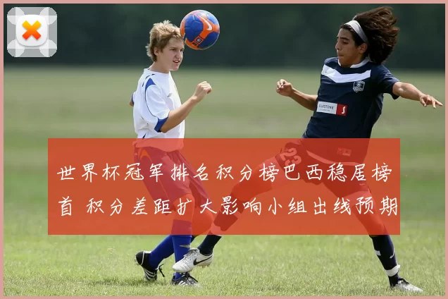 世界杯冠军排名积分榜巴西稳居榜首 积分差距扩大影响小组出线预期