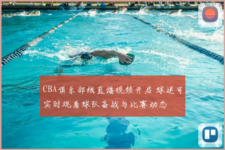 CBA俱乐部线直播视频开启 球迷可实时观看球队备战与比赛动态