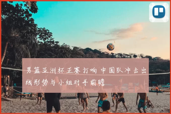 男篮亚洲杯正赛打响 中国队冲击出线形势与小组对手前瞻