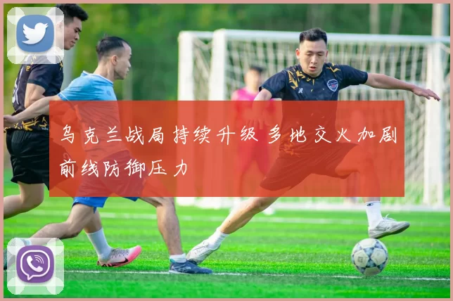 乌克兰战局持续升级 多地交火加剧前线防御压力