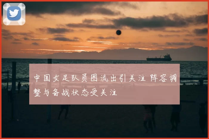 中国女足队员图流出引关注 阵容调整与备战状态受关注
