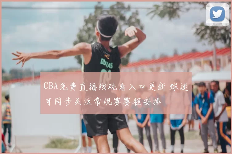 CBA免费直播线观看入口更新 球迷可同步关注常规赛赛程安排
