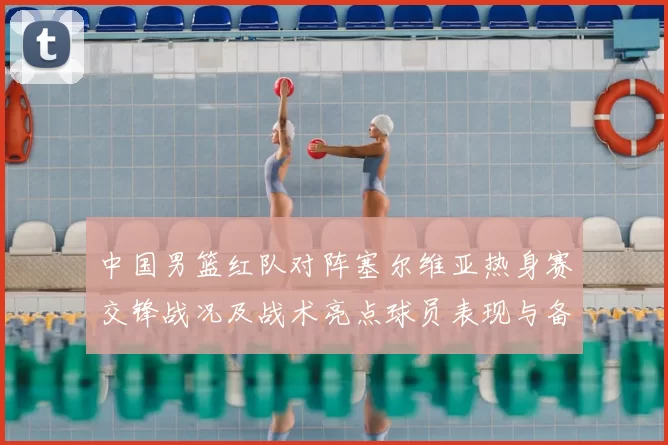 中国男篮红队对阵塞尔维亚热身赛交锋战况及战术亮点球员表现与备战安排