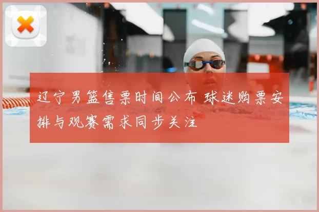 辽宁男篮售票时间公布 球迷购票安排与观赛需求同步关注