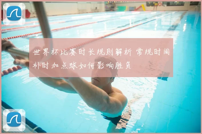 世界杯比赛时长规则解析 常规时间补时加点球如何影响胜负