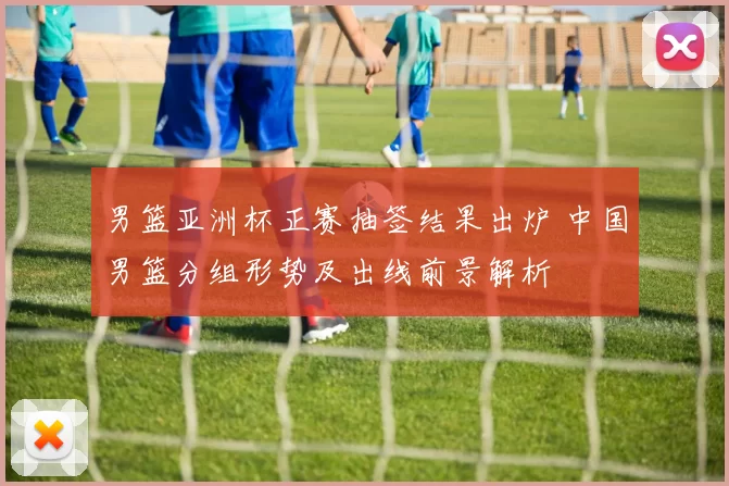 男篮亚洲杯正赛抽签结果出炉 中国男篮分组形势及出线前景解析