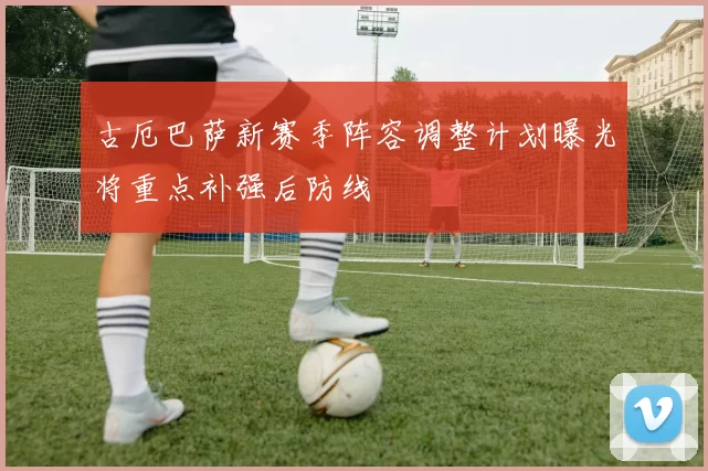 古厄巴萨新赛季阵容调整计划曝光将重点补强后防线