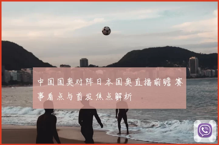 中国国奥对阵日本国奥直播前瞻 赛事看点与首发焦点解析