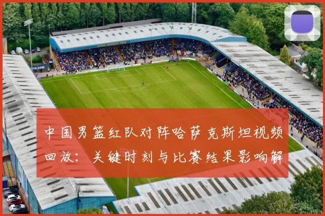中国男篮红队对阵哈萨克斯坦视频回放：关键时刻与比赛结果影响解读