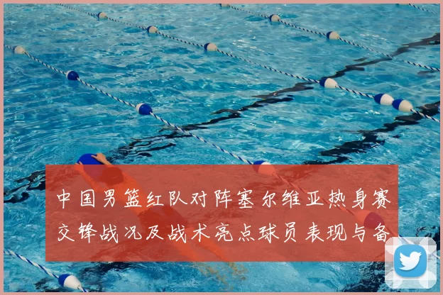 中国男篮红队对阵塞尔维亚热身赛交锋战况及战术亮点球员表现与备战安排