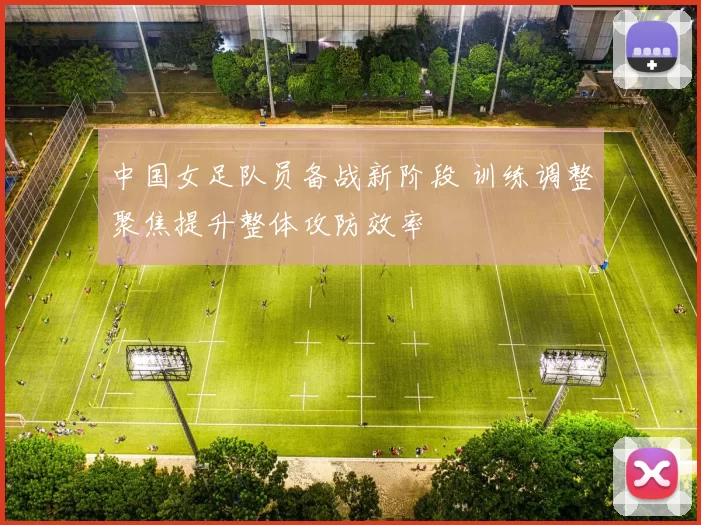中国女足队员备战新阶段 训练调整聚焦提升整体攻防效率