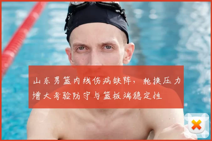 山东男篮内线伤病缺阵，轮换压力增大考验防守与篮板端稳定性