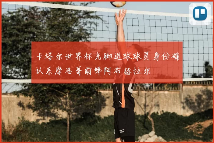 卡塔尔世界杯光脚进球球员身份确认系摩洛哥前锋阿布赫拉尔
