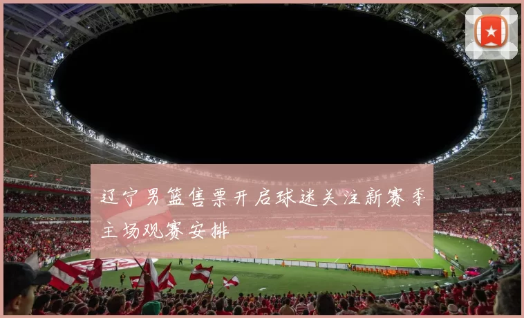 辽宁男篮售票开启球迷关注新赛季主场观赛安排