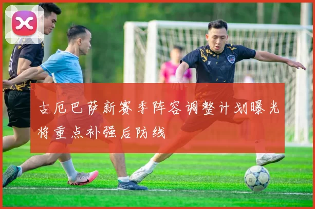 古厄巴萨新赛季阵容调整计划曝光将重点补强后防线