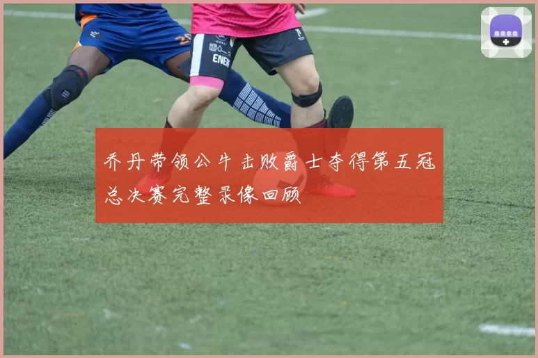 乔丹带领公牛击败爵士夺得第五冠总决赛完整录像回顾