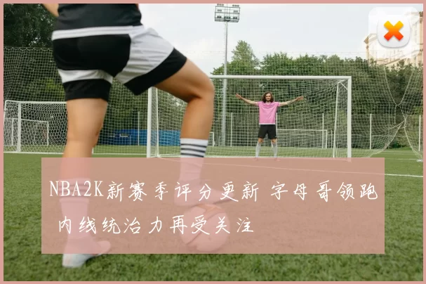 NBA2K新赛季评分更新 字母哥领跑 内线统治力再受关注