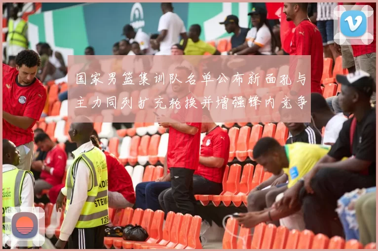 国家男篮集训队名单公布新面孔与主力同列扩充轮换并增强锋内竞争