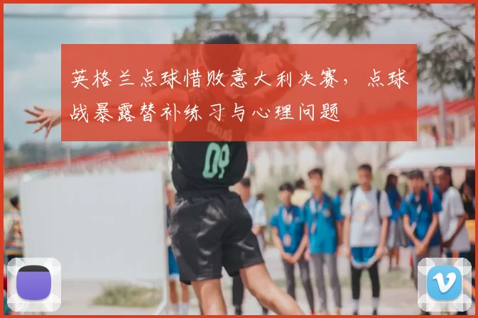 英格兰点球惜败意大利决赛，点球战暴露替补练习与心理问题