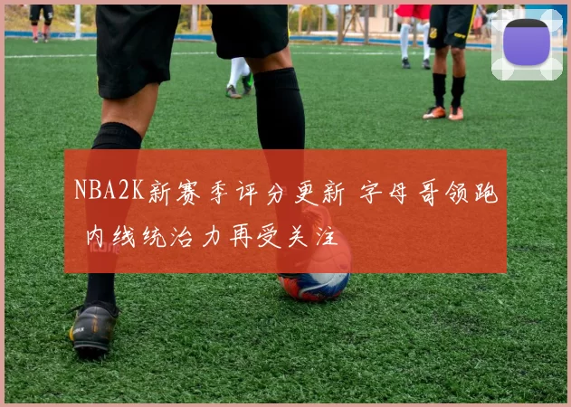 NBA2K新赛季评分更新 字母哥领跑 内线统治力再受关注