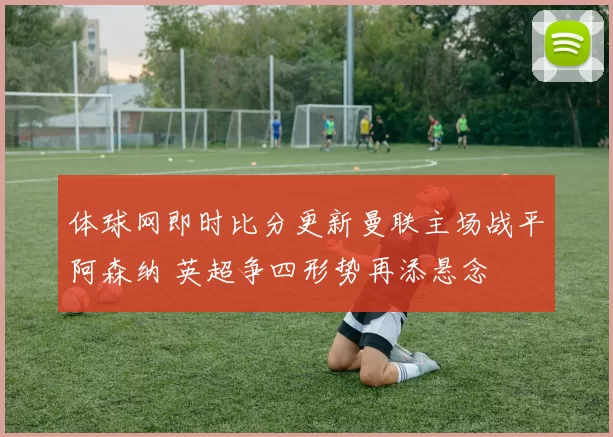 体球网即时比分更新曼联主场战平阿森纳 英超争四形势再添悬念