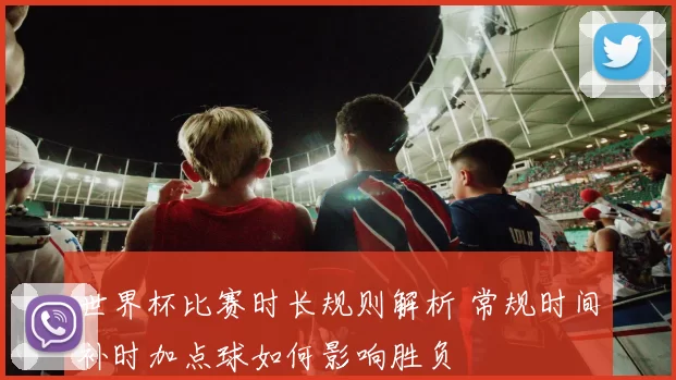 世界杯比赛时长规则解析 常规时间补时加点球如何影响胜负