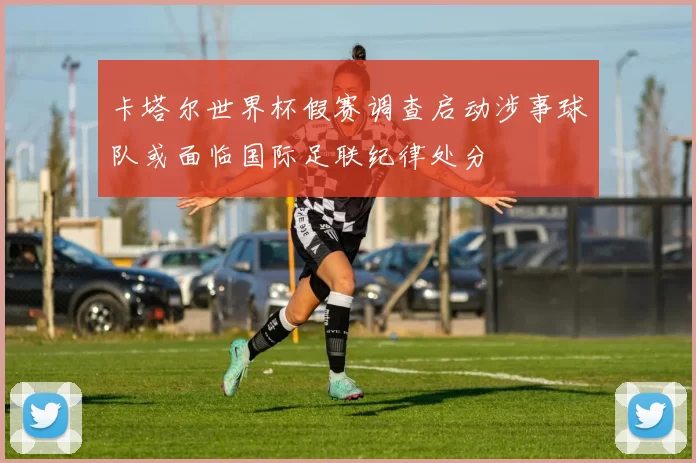 卡塔尔世界杯假赛调查启动涉事球队或面临国际足联纪律处分