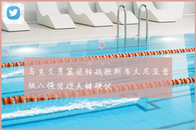 乌克兰男篮逆转战胜斯洛文尼亚晋级八强将迎关键硬仗