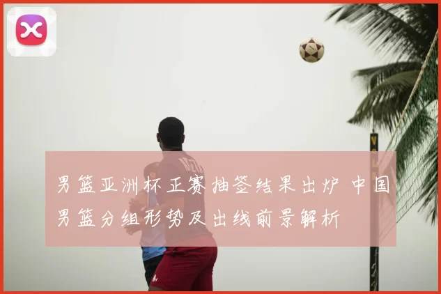 男篮亚洲杯正赛抽签结果出炉 中国男篮分组形势及出线前景解析