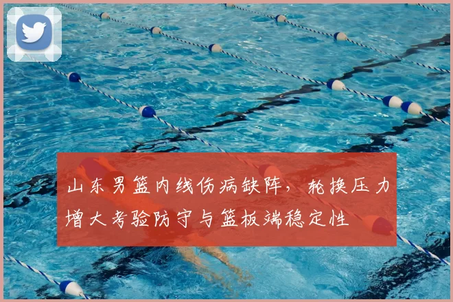 山东男篮内线伤病缺阵，轮换压力增大考验防守与篮板端稳定性