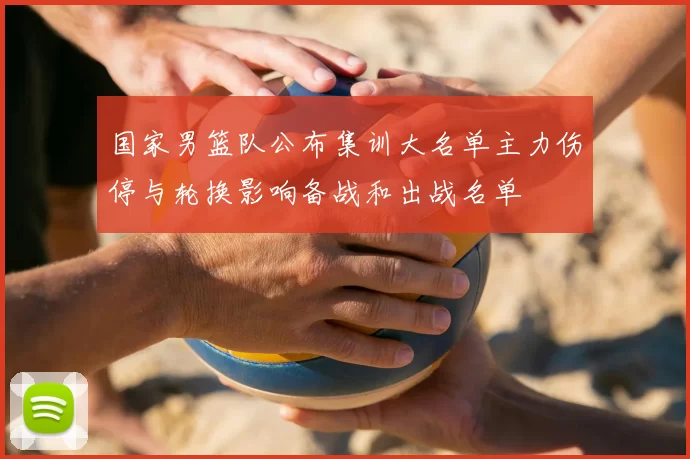 国家男篮队公布集训大名单主力伤停与轮换影响备战和出战名单