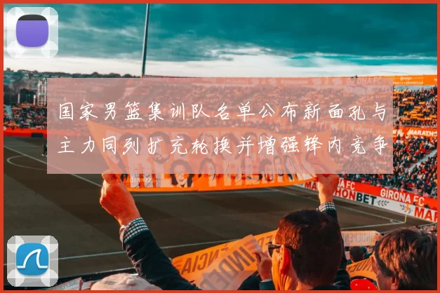 国家男篮集训队名单公布新面孔与主力同列扩充轮换并增强锋内竞争