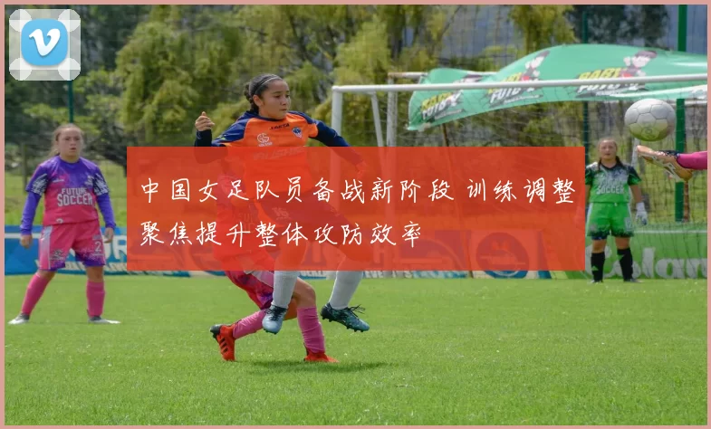 中国女足队员备战新阶段 训练调整聚焦提升整体攻防效率
