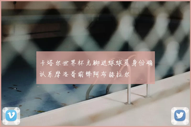 卡塔尔世界杯光脚进球球员身份确认系摩洛哥前锋阿布赫拉尔