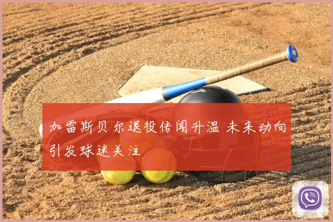 加雷斯贝尔退役传闻升温 未来动向引发球迷关注