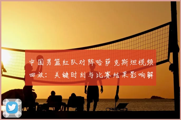 中国男篮红队对阵哈萨克斯坦视频回放：关键时刻与比赛结果影响解读