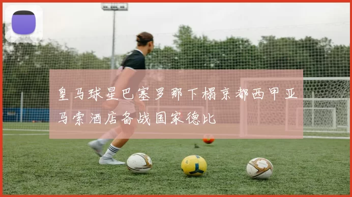 皇马球星巴塞罗那下榻京都西甲亚马索酒店备战国家德比